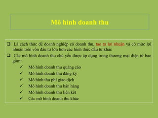 Mô hình doanh thu
 Là cách thức để doanh nghiệp có doanh thu, tạo ra lợi nhuận và có mức lợi
nhuận trên vốn đầu tư lớn hơn các hình thức đầu tư khác
 Các mô hình doanh thu chủ yếu được áp dụng trong thương mại điện tử bao
gồm:
 Mô hình doanh thu quảng cáo
 Mô hình doanh thu đăng ký
 Mô hình thu phí giao dịch
 Mô hình doanh thu bán hàng
 Mô hình doanh thu liên kết
 Các mô hình doanh thu khác
 