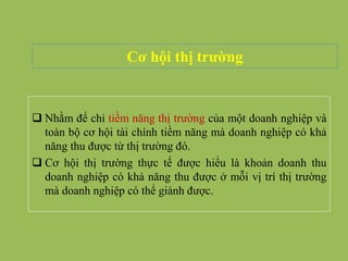 Cơ hội thị trường
 Nhằm để chỉ tiềm năng thị trường của một doanh nghiệp và
toàn bộ cơ hội tài chính tiềm năng mà doanh nghiệp có khả
năng thu được từ thị trường đó.
 Cơ hội thị trường thực tế được hiểu là khoản doanh thu
doanh nghiệp có khả năng thu được ở mỗi vị trí thị trường
mà doanh nghiệp có thể giành được.
 