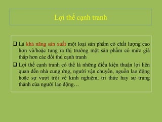 Lợi thế cạnh tranh
 Là khả năng sản xuất một loại sản phẩm có chất lượng cao
hơn và/hoặc tung ra thị trường một sản phẩm có mức giá
thấp hơn các đối thủ cạnh tranh
 Lợi thế cạnh tranh có thể là những điều kiện thuận lợi liên
quan đến nhà cung ứng, người vận chuyển, nguồn lao động
hoặc sự vượt trội về kinh nghiệm, tri thức hay sự trung
thành của người lao động…
 