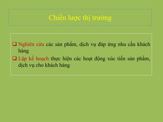 Chiến lược thị trường
 Nghiên cứu các sản phẩm, dịch vụ đáp ứng nhu cầu khách
hàng
 Lập kế hoạch thực hiện các hoạt động xúc tiến sản phẩm,
dịch vụ cho khách hàng
 