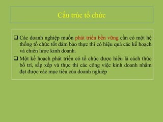 Cấu trúc tổ chức
 Các doanh nghiệp muốn phát triển bền vững cần có một hệ
thống tổ chức tốt đảm bảo thực thi có hiệu quả các kế hoạch
và chiến lược kinh doanh.
 Một kế hoạch phát triển có tổ chức được hiểu là cách thức
bố trí, sắp xếp và thực thi các công việc kinh doanh nhằm
đạt được các mục tiêu của doanh nghiệp
 
