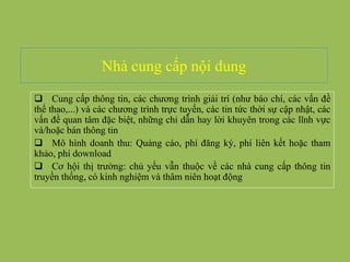 Nhà cung cấp nội dung
 Cung cấp thông tin, các chương trình giải trí (như báo chí, các vấn đề
thể thao,...) và các chương trình trực tuyến, các tin tức thời sự cập nhật, các
vấn đề quan tâm đặc biệt, những chỉ dẫn hay lời khuyên trong các lĩnh vực
và/hoặc bán thông tin
 Mô hình doanh thu: Quảng cáo, phí đăng ký, phí liên kết hoặc tham
khảo, phí download
 Cơ hội thị trường: chủ yếu vẫn thuộc về các nhà cung cấp thông tin
truyền thống, có kinh nghiệm và thâm niên hoạt động
 