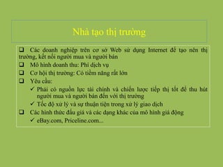 Nhà tạo thị trường
 Các doanh nghiệp trên cơ sở Web sử dụng Internet để tạo nên thị
trường, kết nối người mua và người bán
 Mô hình doanh thu: Phí dịch vụ
 Cơ hội thị trường: Có tiềm năng rất lớn
 Yêu cầu:
 Phải có nguồn lực tài chính và chiến lược tiếp thị tốt để thu hút
người mua và người bán đến với thị trường
 Tốc độ xử lý và sự thuận tiện trong xử lý giao dịch
 Các hình thức đấu giá và các dạng khác của mô hình giá động
 eBay.com, Priceline.com...
 