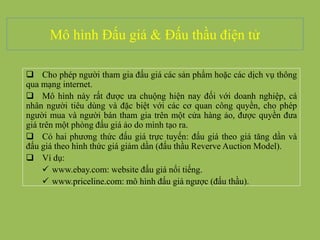 Mô hình Đấu giá & Đấu thầu điện tử
 Cho phép người tham gia đấu giá các sản phẩm hoặc các dịch vụ thông
qua mạng internet.
 Mô hình này rất được ưa chuộng hiện nay đối với doanh nghiệp, cá
nhân người tiêu dùng và đặc biệt với các cơ quan công quyền, cho phép
người mua và người bán tham gia trên một cửa hàng ảo, được quyền đưa
giá trên một phòng đấu giá ảo do mình tạo ra.
 Có hai phương thức đấu giá trực tuyến: đấu giá theo giá tăng dần và
đấu giá theo hình thức giá giảm dần (đấu thầu Reverve Auction Model).
 Ví dụ:
 www.ebay.com: website đấu giá nổi tiếng.
 www.priceline.com: mô hình đấu giá ngược (đấu thầu).
 