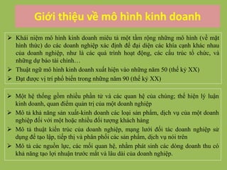 Giới thiệu về mô hình kinh doanh
 Khái niệm mô hình kinh doanh miêu tả một tầm rộng những mô hình (về mặt
hình thức) do các doanh nghiệp xác định để đại diện các khía cạnh khác nhau
của doanh nghiệp, như là các quá trình hoạt động, các cấu trúc tổ chức, và
những dự báo tài chính…
 Thuật ngữ mô hình kinh doanh xuất hiện vào những năm 50 (thế kỷ XX)
 Đạt được vị trí phổ biến trong những năm 90 (thế kỷ XX)
 Một hệ thống gồm nhiều phần tử và các quan hệ của chúng; thể hiện lý luận
kinh doanh, quan điểm quản trị của một doanh nghiệp
 Mô tả khả năng sản xuất-kinh doanh các loại sản phẩm, dịch vụ của một doanh
nghiệp đối với một hoặc nhiều đối tượng khách hàng
 Mô tả thuật kiến trúc của doanh nghiệp, mạng lưới đối tác doanh nghiệp sử
dụng để tạo lập, tiếp thị và phân phối các sản phẩm, dịch vụ nói trên
 Mô tả các nguồn lực, các mối quan hệ, nhằm phát sinh các dòng doanh thu có
khả năng tạo lợi nhuận trước mắt và lâu dài của doanh nghiệp.
 