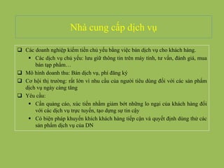 Nhà cung cấp dịch vụ
 Các doanh nghiệp kiếm tiền chủ yếu bằng việc bán dịch vụ cho khách hàng.
 Các dịch vụ chủ yếu: lưu giữ thông tin trên máy tính, tư vấn, đánh giá, mua
bán tạp phẩm…
 Mô hình doanh thu: Bán dịch vụ, phí đăng ký
 Cơ hội thị trường: rất lớn vì nhu cầu của người tiêu dùng đối với các sản phẩm
dịch vụ ngày càng tăng
 Yêu cầu:
 Cần quảng cáo, xúc tiến nhằm giảm bớt những lo ngại của khách hàng đối
với các dịch vụ trực tuyến, tạo dựng sự tin cậy
 Có biện pháp khuyến khích khách hàng tiếp cận và quyết định dùng thử các
sản phẩm dịch vụ của DN
 