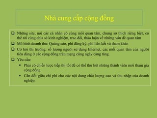 Nhà cung cấp cộng đồng
 Những site, nơi các cá nhân có cùng mối quan tâm, chung sở thích riêng biệt, có
thể tới cùng chia sẻ kinh nghiệm, trao đổi, thảo luận về những vấn đề quan tâm
 Mô hình doanh thu: Quảng cáo, phí đăng ký, phí liên kết và tham khảo
 Cơ hội thị trường: số lượng người sử dụng Internet, các mối quan tâm của người
tiêu dùng ở các cộng đồng trên mạng cũng ngày càng tăng.
 Yêu cầu:
 Phải có chiến lược tiếp thị tốt để có thể thu hút những thành viên mới tham gia
cộng đồng
 Cân đối giữa chi phí cho các nội dung chất lượng cao và thu nhập của doanh
nghiệp.
 