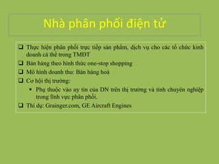 Nhà phân phối điện tử
 Thực hiện phân phối trực tiếp sản phẩm, dịch vụ cho các tổ chức kinh
doanh cá thể trong TMĐT
 Bán hàng theo hình thức one-stop shopping
 Mô hình doanh thu: Bán hàng hoá
 Cơ hội thị trường:
 Phụ thuộc vào uy tín của DN trên thị trường và tính chuyên nghiệp
trong lĩnh vực phân phối.
 Thí dụ: Grainger.com, GE Aircraft Engines
 