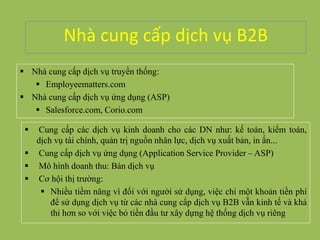Nhà cung cấp dịch vụ B2B
 Nhà cung cấp dịch vụ truyền thống:
 Employeematters.com
 Nhà cung cấp dịch vụ ứng dụng (ASP)
 Salesforce.com, Corio.com
 Cung cấp các dịch vụ kinh doanh cho các DN như: kế toán, kiểm toán,
dịch vụ tài chính, quản trị nguồn nhân lực, dịch vụ xuất bản, in ấn...
 Cung cấp dịch vụ ứng dụng (Application Service Provider – ASP)
 Mô hình doanh thu: Bán dịch vụ
 Cơ hội thị trường:
 Nhiều tiềm năng vì đối với người sử dụng, việc chi một khoản tiền phí
để sử dụng dịch vụ từ các nhà cung cấp dịch vụ B2B vẫn kinh tế và khả
thi hơn so với việc bỏ tiền đầu tư xây dựng hệ thống dịch vụ riêng
 