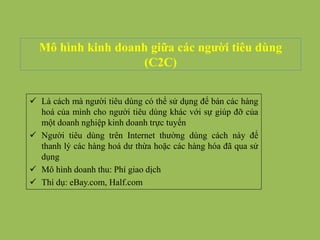 Mô hình kinh doanh giữa các người tiêu dùng
(C2C)
 Là cách mà người tiêu dùng có thể sử dụng để bán các hàng
hoá của mình cho người tiêu dùng khác với sự giúp đỡ của
một doanh nghiệp kinh doanh trực tuyến
 Người tiêu dùng trên Internet thường dùng cách này để
thanh lý các hàng hoá dư thừa hoặc các hàng hóa đã qua sử
dụng
 Mô hình doanh thu: Phí giao dịch
 Thí dụ: eBay.com, Half.com
 