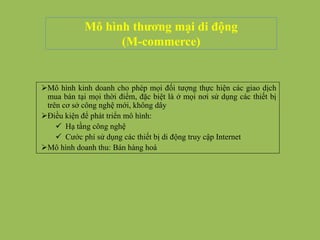 Mô hình thương mại di động
(M-commerce)
Mô hình kinh doanh cho phép mọi đối tượng thực hiện các giao dịch
mua bán tại mọi thời điểm, đặc biệt là ở mọi nơi sử dụng các thiết bị
trên cơ sở công nghệ mới, không dây
Điều kiện để phát triển mô hình:
 Hạ tầng công nghệ
 Cước phí sử dụng các thiết bị di động truy cập Internet
Mô hình doanh thu: Bán hàng hoá
 