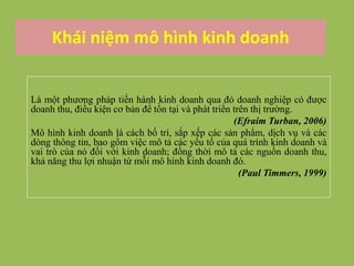 Khái niệm mô hình kinh doanh
Là một phương pháp tiến hành kinh doanh qua đó doanh nghiệp có được
doanh thu, điều kiện cơ bản để tồn tại và phát triển trên thị trường.
(Efraim Turban, 2006)
Mô hình kinh doanh là cách bố trí, sắp xếp các sản phẩm, dịch vụ và các
dòng thông tin, bao gồm việc mô tả các yếu tố của quá trình kinh doanh và
vai trò của nó đối với kinh doanh; đồng thời mô tả các nguồn doanh thu,
khả năng thu lợi nhuận từ mỗi mô hình kinh doanh đó.
(Paul Timmers, 1999)
 