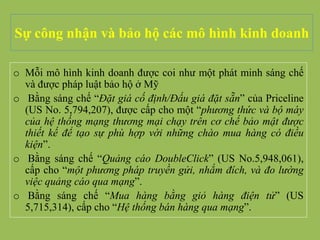 Sự công nhận và bảo hộ các mô hình kinh doanh
o Mỗi mô hình kinh doanh được coi như một phát minh sáng chế
và được pháp luật bảo hộ ở Mỹ
o Bằng sáng chế “Đặt giá cố định/Đấu giá đặt sẵn” của Priceline
(US No. 5,794,207), được cấp cho một “phương thức và bộ máy
của hệ thống mạng thương mại chạy trên cơ chế bảo mật được
thiết kế để tạo sự phù hợp với những chào mua hàng có điều
kiện”.
o Bằng sáng chế “Quảng cáo DoubleClick” (US No.5,948,061),
cấp cho “một phương pháp truyền gửi, nhắm đích, và đo lường
việc quảng cáo qua mạng”.
o Bằng sáng chế “Mua hàng bằng giỏ hàng điện tử” (US
5,715,314), cấp cho “Hệ thống bán hàng qua mạng”.
 