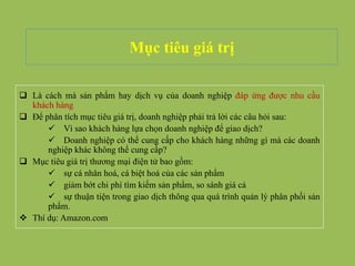Mục tiêu giá trị
 Là cách mà sản phẩm hay dịch vụ của doanh nghiệp đáp ứng được nhu cầu
khách hàng
 Để phân tích mục tiêu giá trị, doanh nghiệp phải trả lời các câu hỏi sau:
 Vì sao khách hàng lựa chọn doanh nghiệp để giao dịch?
 Doanh nghiệp có thể cung cấp cho khách hàng những gì mà các doanh
nghiệp khác không thể cung cấp?
 Mục tiêu giá trị thương mại điện tử bao gồm:
 sự cá nhân hoá, cá biệt hoá của các sản phẩm
 giảm bớt chi phí tìm kiếm sản phẩm, so sánh giá cả
 sự thuận tiện trong giao dịch thông qua quá trình quản lý phân phối sản
phẩm.
 Thí dụ: Amazon.com
 