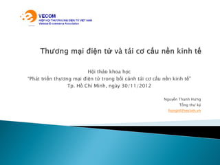 Hội thảo khoa học
“Phát triển thương mại điện tử trong bối cảnh tái cơ cấu nền kinh tế”
Tp. Hồ Chí Minh, ngày 30/11/2012
Nguyễn Thanh Hưng
Tổng thư ký
hungnt@vecom.vn
 