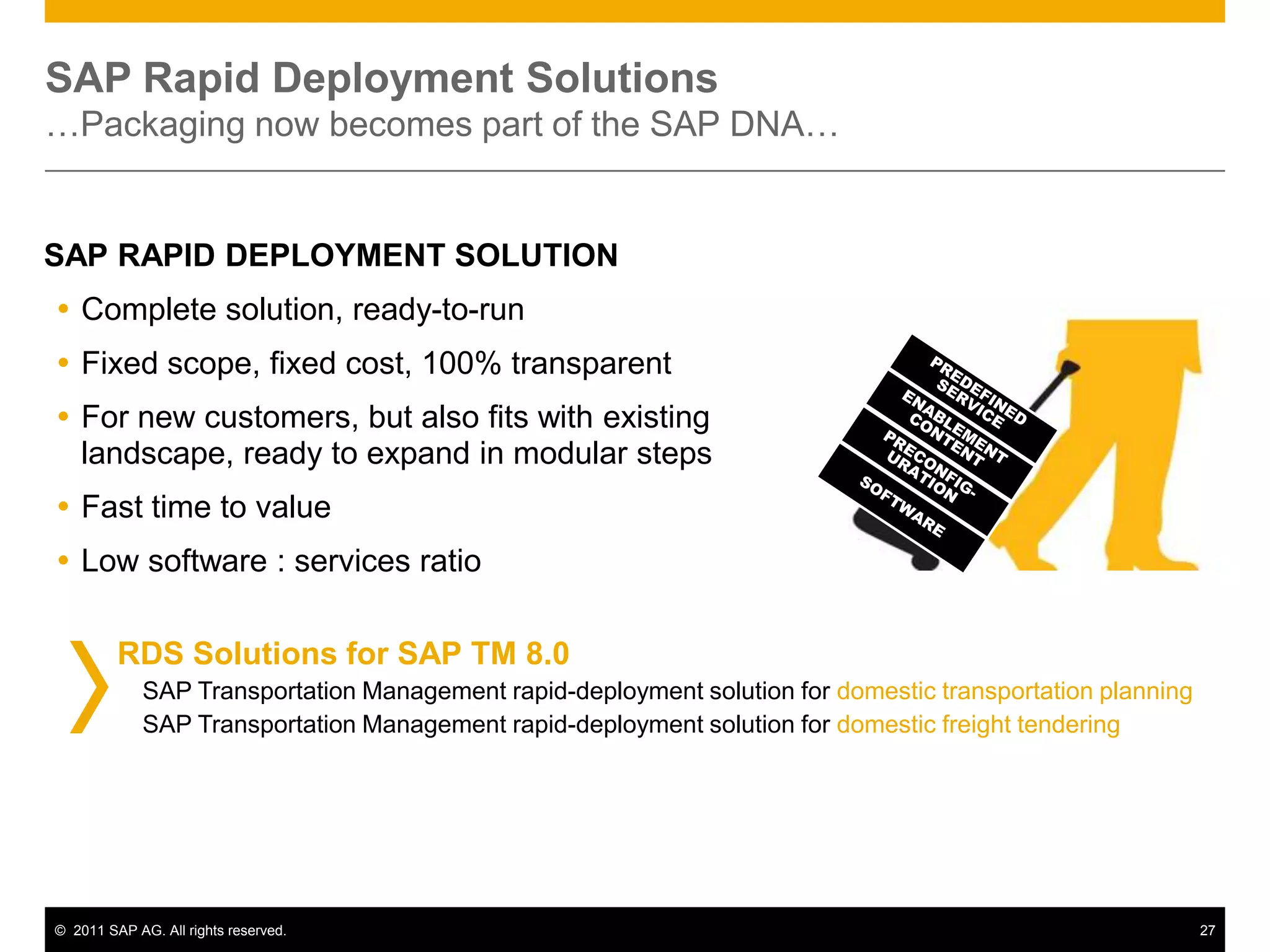 SAP Rapid Deployment Solutions
…Packaging now becomes part of the SAP DNA…


SAP RAPID DEPLOYMENT SOLUTION
 Complete solution, ready-to-run
 Fixed scope, fixed cost, 100% transparent
 For new customers, but also fits with existing
  landscape, ready to expand in modular steps
 Fast time to value
 Low software : services ratio

         RDS Solutions for SAP TM 8.0
             SAP Transportation Management rapid-deployment solution for domestic transportation planning
             SAP Transportation Management rapid-deployment solution for domestic freight tendering




© 2011 SAP AG. All rights reserved.                                                                         27
 