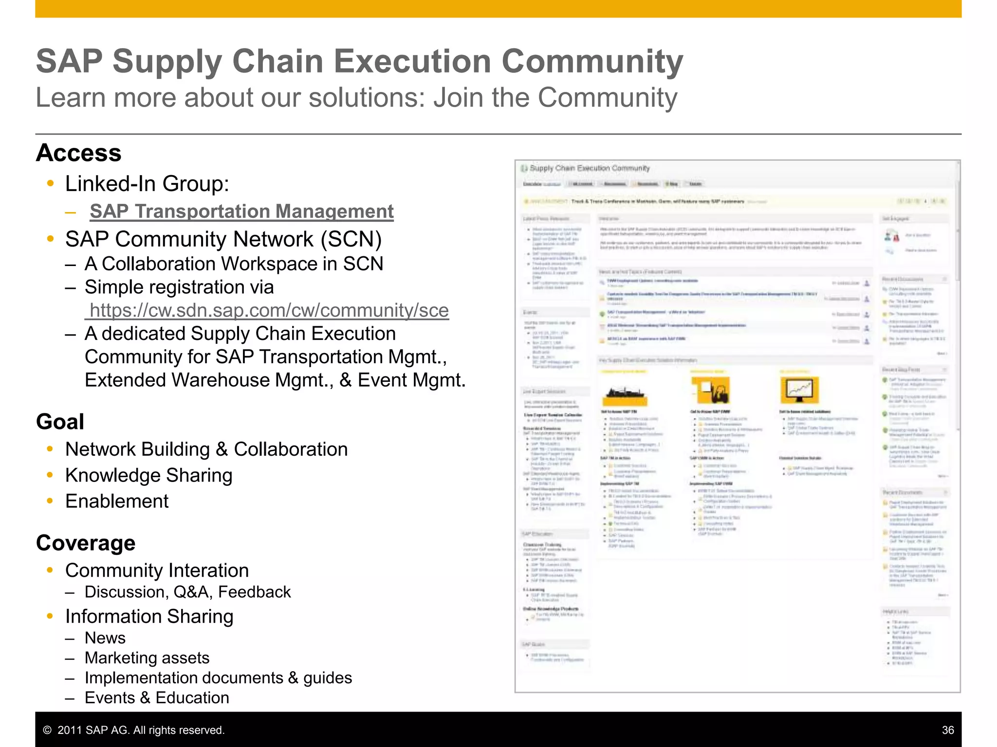 SAP Supply Chain Execution Community
Learn more about our solutions: Join the Community
Access
 Linked-In Group:
    – SAP Transportation Management
 SAP Community Network (SCN)
    – A Collaboration Workspace in SCN
    – Simple registration via
      https://cw.sdn.sap.com/cw/community/sce
    – A dedicated Supply Chain Execution
      Community for SAP Transportation Mgmt.,
      Extended Warehouse Mgmt., & Event Mgmt.

Goal
 Network Building & Collaboration
 Knowledge Sharing
 Enablement

Coverage
 Community Interation
    – Discussion, Q&A, Feedback
 Information Sharing
    –   News
    –   Marketing assets
    –   Implementation documents & guides
    –   Events & Education
© 2011 SAP AG. All rights reserved.                  36
 