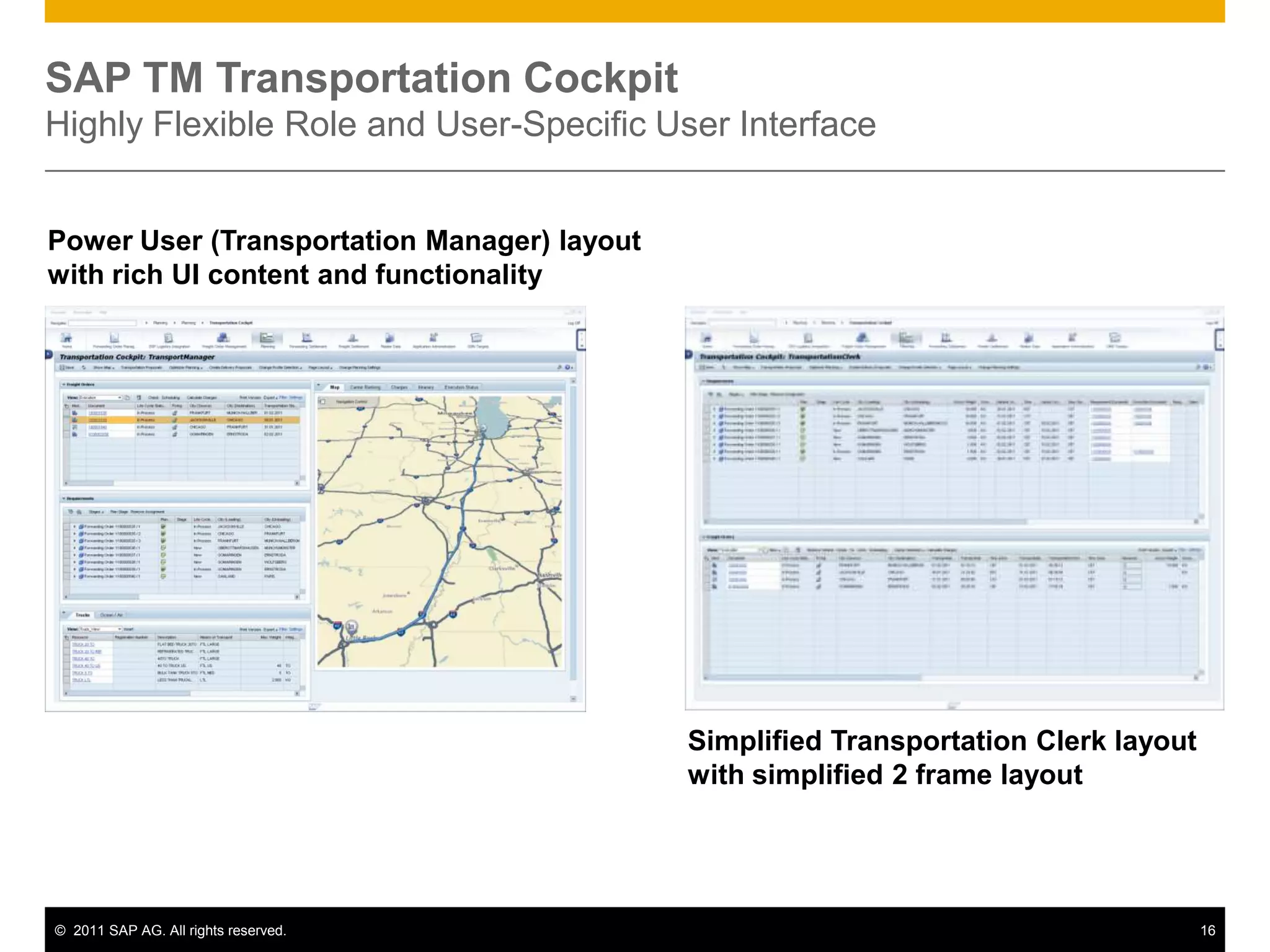 SAP TM Transportation Cockpit
Highly Flexible Role and User-Specific User Interface


Power User (Transportation Manager) layout
with rich UI content and functionality




                                             Simplified Transportation Clerk layout
                                             with simplified 2 frame layout




© 2011 SAP AG. All rights reserved.                                                   16
 