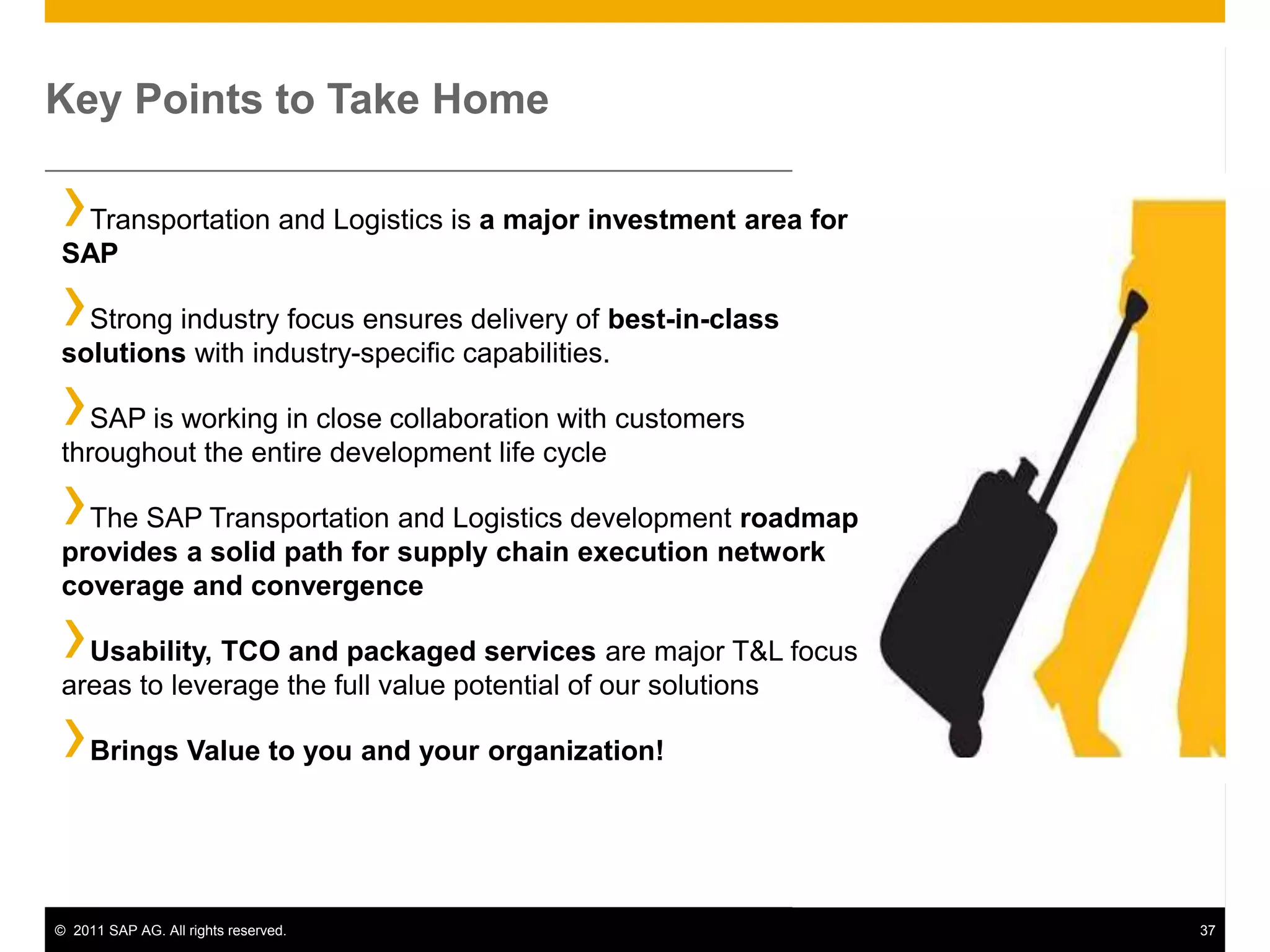 Key Points to Take Home

›Transportation and Logistics is a major investment area for
SAP

› Strong industry focus ensures delivery of best-in-class
solutions with industry-specific capabilities.

›  SAP is working in close collaboration with customers
throughout the entire development life cycle

› The SAP Transportation and Logistics development roadmap
provides a solid path for supply chain execution network
coverage and convergence

› Usability, TCO and packaged services are major T&L focus
areas to leverage the full value potential of our solutions

›    Brings Value to you and your organization!




© 2011 SAP AG. All rights reserved.                            37
 