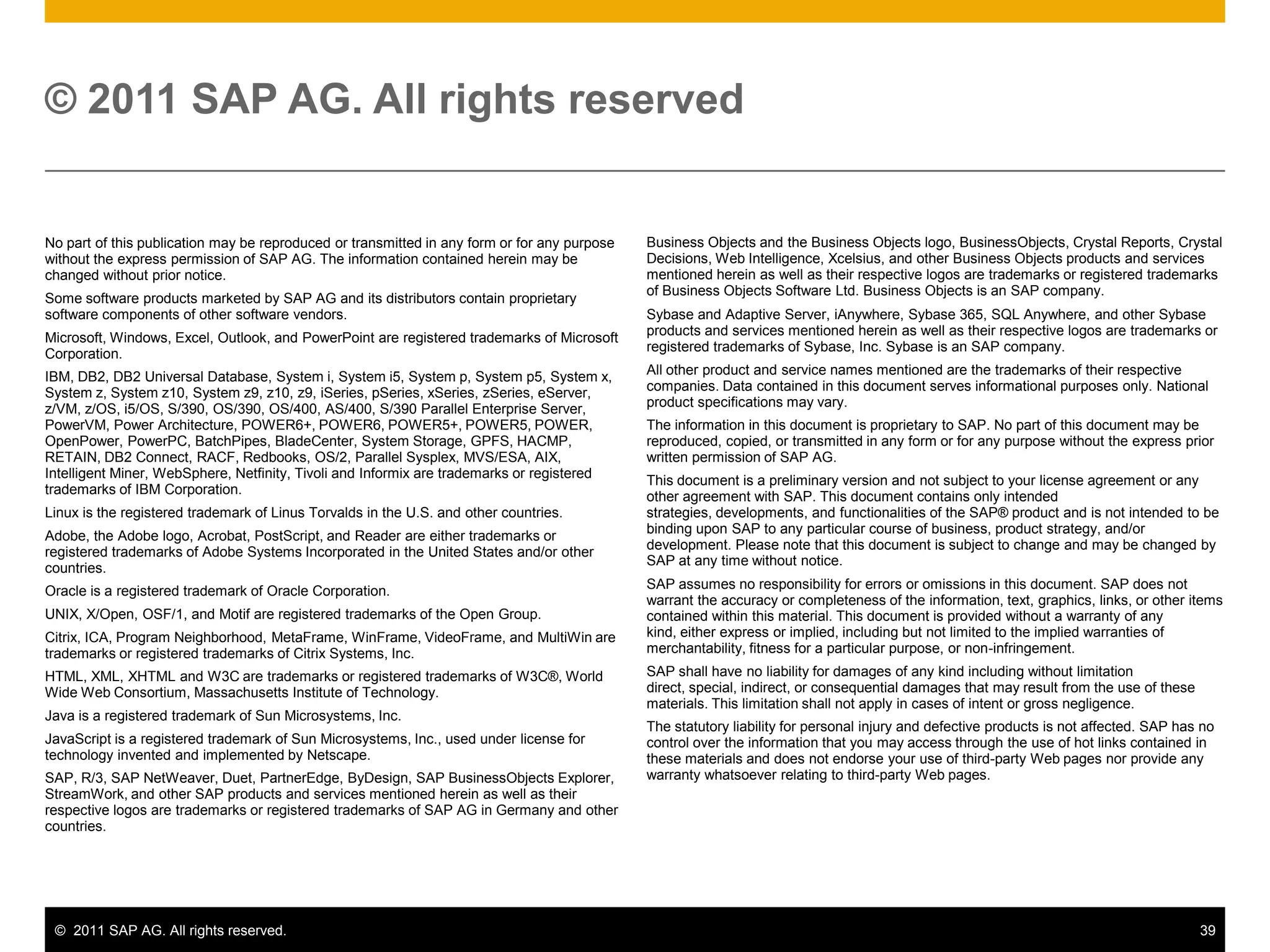 © 2011 SAP AG. All rights reserved


No part of this publication may be reproduced or transmitted in any form or for any purpose   Business Objects and the Business Objects logo, BusinessObjects, Crystal Reports, Crystal
without the express permission of SAP AG. The information contained herein may be             Decisions, Web Intelligence, Xcelsius, and other Business Objects products and services
changed without prior notice.                                                                 mentioned herein as well as their respective logos are trademarks or registered trademarks
                                                                                              of Business Objects Software Ltd. Business Objects is an SAP company.
Some software products marketed by SAP AG and its distributors contain proprietary
software components of other software vendors.                                                Sybase and Adaptive Server, iAnywhere, Sybase 365, SQL Anywhere, and other Sybase
                                                                                              products and services mentioned herein as well as their respective logos are trademarks or
Microsoft, Windows, Excel, Outlook, and PowerPoint are registered trademarks of Microsoft
                                                                                              registered trademarks of Sybase, Inc. Sybase is an SAP company.
Corporation.
IBM, DB2, DB2 Universal Database, System i, System i5, System p, System p5, System x,         All other product and service names mentioned are the trademarks of their respective
System z, System z10, System z9, z10, z9, iSeries, pSeries, xSeries, zSeries, eServer,        companies. Data contained in this document serves informational purposes only. National
z/VM, z/OS, i5/OS, S/390, OS/390, OS/400, AS/400, S/390 Parallel Enterprise Server,           product specifications may vary.
PowerVM, Power Architecture, POWER6+, POWER6, POWER5+, POWER5, POWER,                         The information in this document is proprietary to SAP. No part of this document may be
OpenPower, PowerPC, BatchPipes, BladeCenter, System Storage, GPFS, HACMP,                     reproduced, copied, or transmitted in any form or for any purpose without the express prior
RETAIN, DB2 Connect, RACF, Redbooks, OS/2, Parallel Sysplex, MVS/ESA, AIX,                    written permission of SAP AG.
Intelligent Miner, WebSphere, Netfinity, Tivoli and Informix are trademarks or registered     This document is a preliminary version and not subject to your license agreement or any
trademarks of IBM Corporation.                                                                other agreement with SAP. This document contains only intended
Linux is the registered trademark of Linus Torvalds in the U.S. and other countries.          strategies, developments, and functionalities of the SAP® product and is not intended to be
                                                                                              binding upon SAP to any particular course of business, product strategy, and/or
Adobe, the Adobe logo, Acrobat, PostScript, and Reader are either trademarks or
                                                                                              development. Please note that this document is subject to change and may be changed by
registered trademarks of Adobe Systems Incorporated in the United States and/or other
                                                                                              SAP at any time without notice.
countries.
Oracle is a registered trademark of Oracle Corporation.                                       SAP assumes no responsibility for errors or omissions in this document. SAP does not
                                                                                              warrant the accuracy or completeness of the information, text, graphics, links, or other items
UNIX, X/Open, OSF/1, and Motif are registered trademarks of the Open Group.                   contained within this material. This document is provided without a warranty of any
Citrix, ICA, Program Neighborhood, MetaFrame, WinFrame, VideoFrame, and MultiWin are          kind, either express or implied, including but not limited to the implied warranties of
trademarks or registered trademarks of Citrix Systems, Inc.                                   merchantability, fitness for a particular purpose, or non-infringement.
HTML, XML, XHTML and W3C are trademarks or registered trademarks of W3C®, World               SAP shall have no liability for damages of any kind including without limitation
Wide Web Consortium, Massachusetts Institute of Technology.                                   direct, special, indirect, or consequential damages that may result from the use of these
                                                                                              materials. This limitation shall not apply in cases of intent or gross negligence.
Java is a registered trademark of Sun Microsystems, Inc.
                                                                                              The statutory liability for personal injury and defective products is not affected. SAP has no
JavaScript is a registered trademark of Sun Microsystems, Inc., used under license for        control over the information that you may access through the use of hot links contained in
technology invented and implemented by Netscape.                                              these materials and does not endorse your use of third-party Web pages nor provide any
SAP, R/3, SAP NetWeaver, Duet, PartnerEdge, ByDesign, SAP BusinessObjects Explorer,           warranty whatsoever relating to third-party Web pages.
StreamWork, and other SAP products and services mentioned herein as well as their
respective logos are trademarks or registered trademarks of SAP AG in Germany and other
countries.




 © 2011 SAP AG. All rights reserved.                                                                                                                                                      39
 