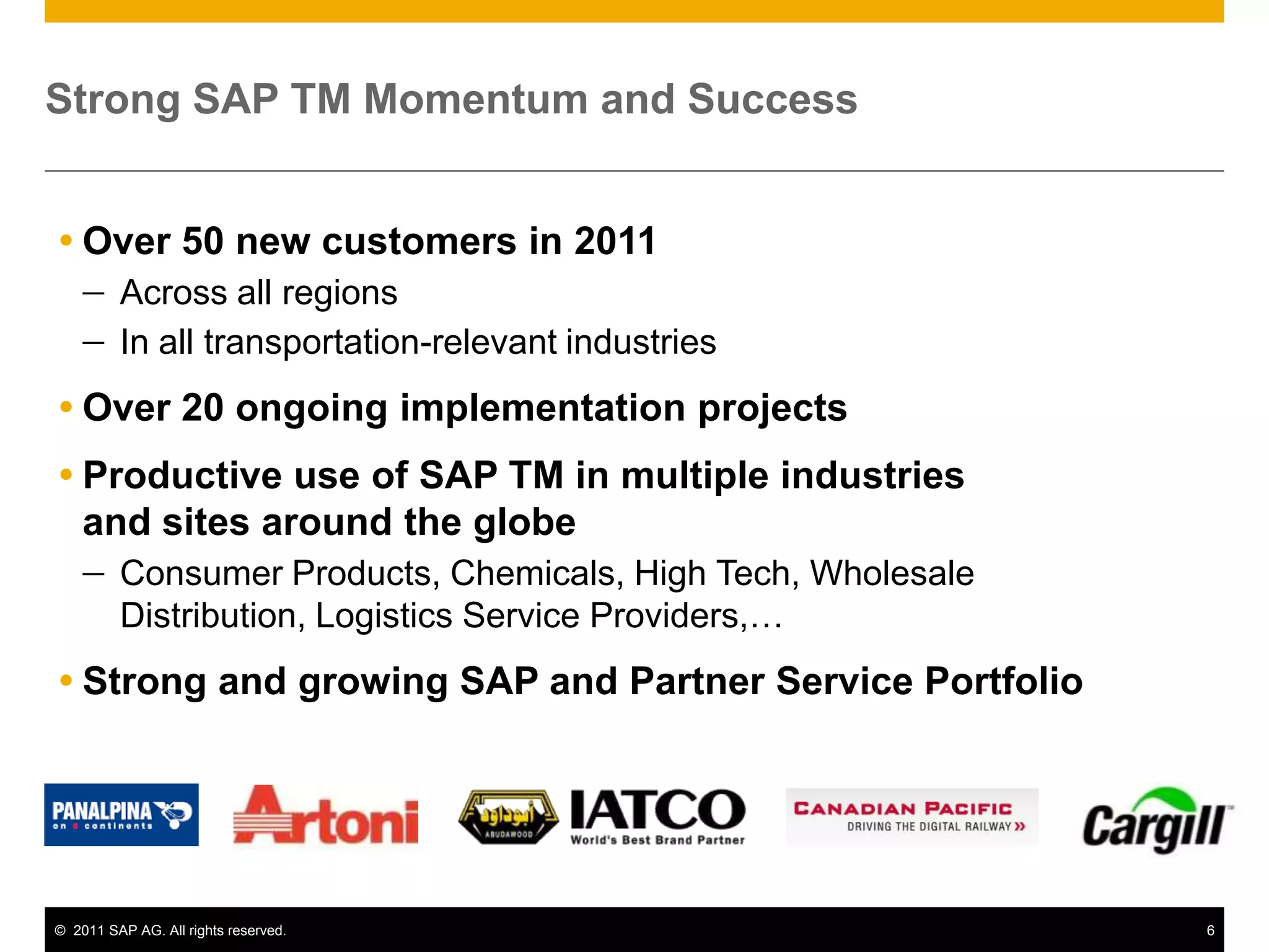 Strong SAP TM Momentum and Success


 Over 50 new customers in 2011
         Across all regions
         In all transportation-relevant industries
 Over 20 ongoing implementation projects
 Productive use of SAP TM in multiple industries
  and sites around the globe
         Consumer Products, Chemicals, High Tech, Wholesale
         Distribution, Logistics Service Providers,…
 Strong and growing SAP and Partner Service Portfolio




© 2011 SAP AG. All rights reserved.                           6
 