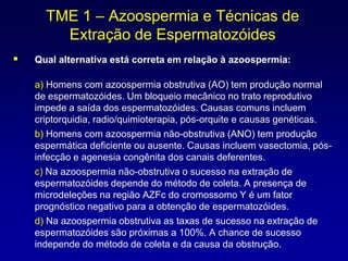 TME 1 – Azoospermia e Técnicas de
        Extração de Espermatozóides
   Qual alternativa está correta em relação à azoospermia:

    a) Homens com azoospermia obstrutiva (AO) tem produção normal
    de espermatozóides. Um bloqueio mecânico no trato reprodutivo
    impede a saída dos espermatozóides. Causas comuns incluem
    criptorquidia, radio/quimioterapia, pós-orquite e causas genéticas.
    b) Homens com azoospermia não-obstrutiva (ANO) tem produção
    espermática deficiente ou ausente. Causas incluem vasectomia, pós-
    infecção e agenesia congênita dos canais deferentes.
    c) Na azoospermia não-obstrutiva o sucesso na extração de
    espermatozóides depende do método de coleta. A presença de
    microdeleções na região AZFc do cromossomo Y é um fator
    prognóstico negativo para a obtenção de espermatozóides.
    d) Na azoospermia obstrutiva as taxas de sucesso na extração de
    espermatozóides são próximas a 100%. A chance de sucesso
    independe do método de coleta e da causa da obstrução.
 