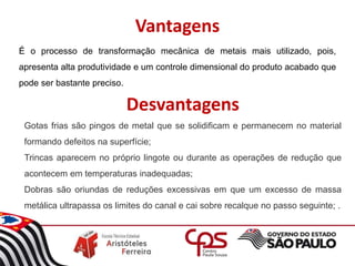 Vantagens
É o processo de transformação mecânica de metais mais utilizado, pois,
apresenta alta produtividade e um controle dimensional do produto acabado que
pode ser bastante preciso.
Desvantagens
Gotas frias são pingos de metal que se solidificam e permanecem no material
formando defeitos na superfície;
Trincas aparecem no próprio lingote ou durante as operações de redução que
acontecem em temperaturas inadequadas;
Dobras são oriundas de reduções excessivas em que um excesso de massa
metálica ultrapassa os limites do canal e cai sobre recalque no passo seguinte; .
 