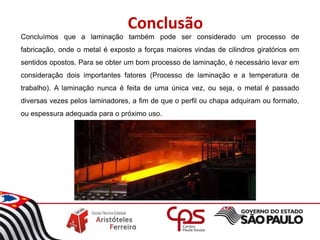 Conclusão
Concluímos que a laminação também pode ser considerado um processo de
fabricação, onde o metal é exposto a forças maiores vindas de cilindros giratórios em
sentidos opostos. Para se obter um bom processo de laminação, é necessário levar em
consideração dois importantes fatores (Processo de laminação e a temperatura de
trabalho). A laminação nunca é feita de uma única vez, ou seja, o metal é passado
diversas vezes pelos laminadores, a fim de que o perfil ou chapa adquiram ou formato,
ou espessura adequada para o próximo uso.
 