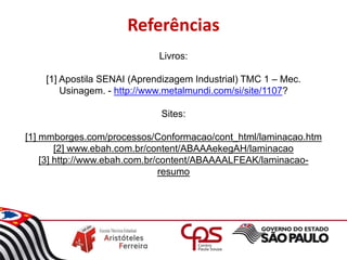 Livros:
[1] Apostila SENAI (Aprendizagem Industrial) TMC 1 – Mec.
Usinagem. - http://www.metalmundi.com/si/site/1107?
Sites:
[1] mmborges.com/processos/Conformacao/cont_html/laminacao.htm
[2] www.ebah.com.br/content/ABAAAekegAH/laminacao
[3] http://www.ebah.com.br/content/ABAAAALFEAK/laminacao-
resumo
Referências
 