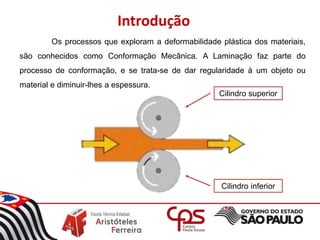 Introdução
Os processos que exploram a deformabilidade plástica dos materiais,
são conhecidos como Conformação Mecânica. A Laminação faz parte do
processo de conformação, e se trata-se de dar regularidade à um objeto ou
material e diminuir-lhes a espessura.
Cilindro superior
Cilindro inferior
 