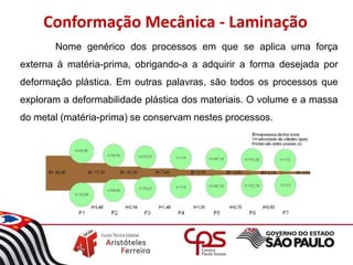 Conformação Mecânica - Laminação
Nome genérico dos processos em que se aplica uma força
externa à matéria-prima, obrigando-a a adquirir a forma desejada por
deformação plástica. Em outras palavras, são todos os processos que
exploram a deformabilidade plástica dos materiais. O volume e a massa
do metal (matéria-prima) se conservam nestes processos.
 