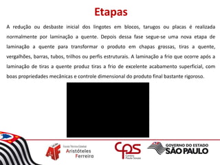 Etapas
A redução ou desbaste inicial dos lingotes em blocos, tarugos ou placas é realizada
normalmente por laminação a quente. Depois dessa fase segue-se uma nova etapa de
laminação a quente para transformar o produto em chapas grossas, tiras a quente,
vergalhões, barras, tubos, trilhos ou perfis estruturais. A laminação a frio que ocorre após a
laminação de tiras a quente produz tiras a frio de excelente acabamento superficial, com
boas propriedades mecânicas e controle dimensional do produto final bastante rigoroso.
 