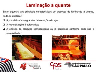 Laminação a quente
Entre algumas das principais características do processo de laminação a quente,
pode-se destacar:
 A possibilidade de grandes deformações do aço;
 A recristalização é automática;
 A entrega de produtos semiacabados ou já acabados conforme cada uso e
necessidade.
 