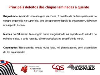 Rugosidade: Afetando toda a largura da chapa, é constituída de finas partículas de
carepa engastada na superfície, que desaparecem depois da decapagem, deixando
um aspecto áspero.
Marcas de Cilindros: Tem origem numa irregularidade na superfície do cilindro de
trabalho e que, a cada rotação, são reproduzidas na superfície do metal.
Ondulações: Resultam de: tensão muito fraca, má planicidade ou perfil assimétrico
de tira do acabador.
Principais defeitos das chapas laminadas a quente
 