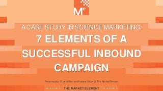 Presented by: Chuck Miller and Andrew Sober @ The Market Element
THE MARKET ELEMENT
A CASE STUDY IN SCIENCE MARKETING:
7 ELEMENTS OF A
SUCCESSFUL INBOUND
CAMPAIGN
 