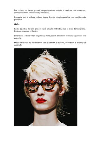 Los collares en formas geométricas protagonizan también la moda de esta temporada,
ofreciendo estilo, sofisticación y feminidad.

Recuerda que si utilizas collares largos deberás complementarlos con zarcillos más
pequeños.

Gafas

En las de sol se llevarán grandes y con cristales redondos, muy al estilo de los sesenta.
En tonos neutros o brillantes.

Para las de vista se verán las gafas de pasta gruesa, de colores oscuros y decoradas con
pedrería.

Otros estilos que no desentonarán son: el antifaz, el aviador, el barroco, el felino y el
cuadrado.
 