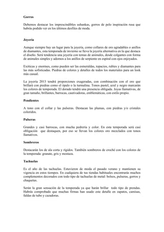 Gorros

Debemos destacar los imprescindibles ushankas, gorros de pelo inspiración rusa que
habrás podido ver en los últimos desfiles de moda.


Joyería

Aunque siempre hay un lugar para la joyería, como collares de oro agradables o anillos
de diamantes, esta temporada de invierno se lleva la joyería alternativa en la que destaca
el diseño. Será tendencia una joyería con temas de animales, desde colgantes con forma
de animales simples y adornos a los anillos de serpiente en espiral con ojos enjoyados.

Exóticas y enormes, como pueden ser las esmeraldas, topacios, rubíes y diamantes para
las más sofisticadas. Piedras de colores y detalles de todos los materiales para un look
más casual.

La joyería 2013 tendrá proporciones exageradas, con combinación con el oro que
brillará con piedras como el ópalo o la turmalina. Tonos pastel, azul y negro marcarán
los colores de temporada. El dorado tendrá una presencia obligada. Joyas llamativas, de
gran tamaño, brillantes, barrocas, cautivadoras, emblemáticas, con estilo propio.

Pendientes

A tono con el collar y las pulseras. Destacan las plumas, con piedras y/o cristales
coloridos.

Pulseras

Grandes y casi barrocas, con mucha pedrería y color. En esta temporada será casi
obligación que destaquen, por eso se llevan los colores oro mezclados con tonos
llamativos.

Sombreros

Destacarán los de ala corta y rígidos. También sombreros de croché con los colores de
la temporada: granate, gris y mostaza.

Tachuelas

Es el año de las tachuelas. Estuvieron de moda el pasado verano y mantienen su
vigencia en estos tiempos. En cualquiera de tus tiendas habituales encontrarás muchos
complementos decorados con todo tipo de tachuelas de metal: bolsos, pulseras, gorros y
chaquetas.

Serán la gran sensación de la temporada ya que harán brillar todo tipo de prendas.
Habrás comprobado que muchas firmas han usado este detalle en zapatos, camisas,
faldas de tubo y cazadoras.
 