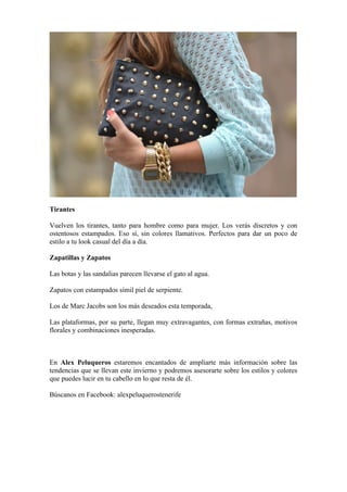 Tirantes

Vuelven los tirantes, tanto para hombre como para mujer. Los verás discretos y con
ostentosos estampados. Eso sí, sin colores llamativos. Perfectos para dar un poco de
estilo a tu look casual del día a día.

Zapatillas y Zapatos

Las botas y las sandalias parecen llevarse el gato al agua.

Zapatos con estampados símil piel de serpiente.

Los de Marc Jacobs son los más deseados esta temporada,

Las plataformas, por su parte, llegan muy extravagantes, con formas extrañas, motivos
florales y combinaciones inesperadas.



En Alex Peluqueros estaremos encantados de ampliarte más información sobre las
tendencias que se llevan este invierno y podremos asesorarte sobre los estilos y colores
que puedes lucir en tu cabello en lo que resta de él.

Búscanos en Facebook: alexpeluquerostenerife
 