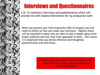 Interviews and Questionnaires L.O: To construct interviews and questionnaires which will provide me with helpful information for my production work When you present your final evaluation (20% of project) you will need to reflect on how you made your decisions.  Highest marks will be awarded to those who are able to talk in-depth about their target audience and how they have appealed to them.  This means it is important that you devise effective and thoughtful questionnaires and interviews. THREE LESSONS MAX. FOR DEVISING AND  CARRYING OUT THE QUESTIONNAIRES  AND INTERVIEWS 