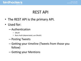 REST APIThe REST API is the primary API.Used for:AuthenticationOAuthBasic Auth (depreciated, use OAuth)Posting TweetsGetting your timeline (Tweets from those you follow)Getting your Mentions