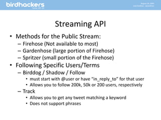 Streaming APIMethods for the Public Stream:Firehose (Not available to most)Gardenhose (large portion of Firehose)Spritzer (small portion of the Firehose)Following Specific Users/TermsBirddog / Shadow / Followmust start with @user or have “in_reply_to” for that userAllows you to follow 200k, 50k or 200 users, respectivelyTrackAllows you to get any tweet matching a keywordDoes not support phrases