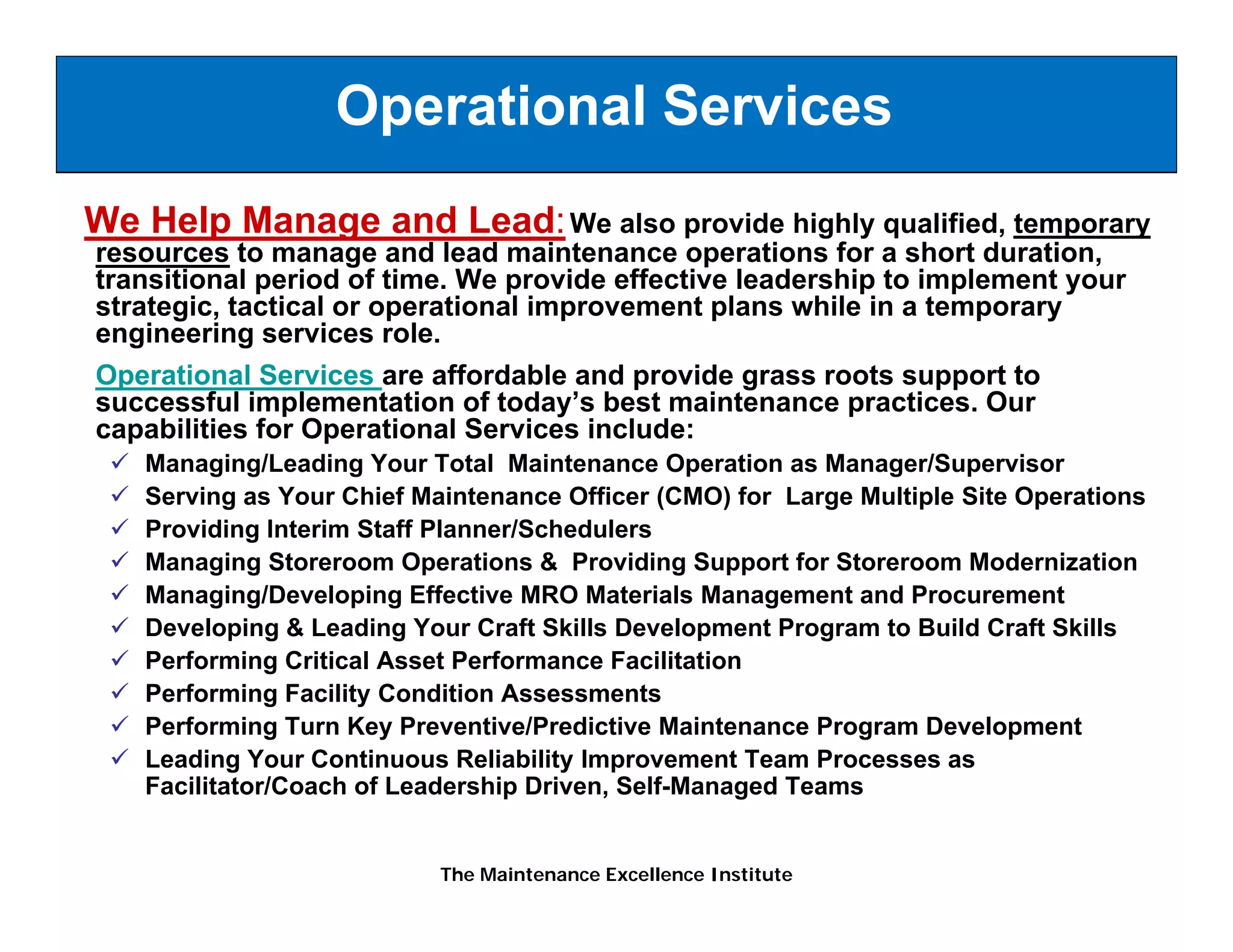Operational Services
We Help Manage and Lead: We also provide highly qualified, temporary
resources to manage and lead maintenance operations for a short duration,
transitional period of time. We provide effective leadership to implement your
strategic, tactical or operational improvement plans while in a temporary
        i      i l           i   li              l      hil i
engineering services role.
Operational Services are affordable and provide grass roots support to
successful implementation of today’s best maintenance practices. Our
               p                     y                     p
capabilities for Operational Services include:
   Managing/Leading Your Total Maintenance Operation as Manager/Supervisor
   Serving as Your Chief Maintenance Officer (CMO) for Large Multiple Site Operations
   Providing Interim Staff Planner/Schedulers
   Managing Storeroom Operations & Providing Support for Storeroom Modernization
   Managing/Developing Effective MRO Materials Management and Procurement
   Developing & Leading Your Craft Skills Development Program to Build Craft Skills
   Performing Critical Asset Performance Facilitation
   P f      i C iti l A     tP f          F ilit ti
   Performing Facility Condition Assessments
   Performing Turn Key Preventive/Predictive Maintenance Program Development
   Leading Your Continuous Reliability Improvement Team Processes as
   Facilitator/Coach of Leadership Driven, Self-Managed Teams


                           The Maintenance Excellence Institute
 