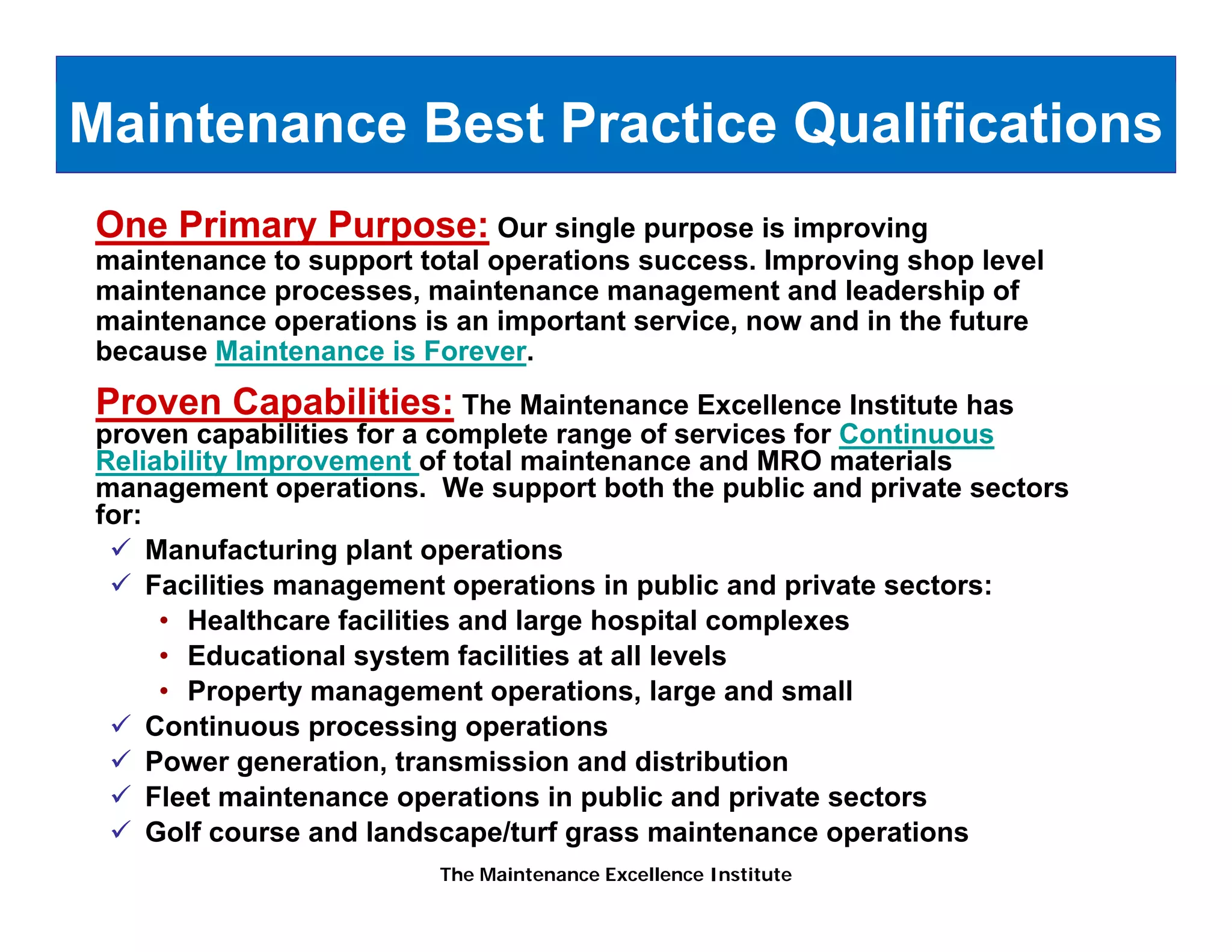 Maintenance Best Practice Qualifications
One Primary Purpose: Our single purpose is improving
maintenance to support total operations success. Improving shop level
maintenance processes maintenance management and leadership of
            processes,
maintenance operations is an important service, now and in the future
because Maintenance is Forever.
Proven Capabilities: The Maintenance Excellence Institute has
         p
proven capabilities for a complete range of services for Continuous
Reliability Improvement of total maintenance and MRO materials
management operations. We support both the public and private sectors
for:
     Manufacturing plant operations
     Facilities management operations in public and private sectors:
      • Healthcare facilities and large hospital complexes
      • Educational system facilities at all levels
      • Property management operations, large and small
     Continuous processing operations
     Power generation, transmission and distribution
             g
     Fleet maintenance operations in public and private sectors
     Golf course and landscape/turf grass maintenance operations
                         The Maintenance Excellence Institute
 