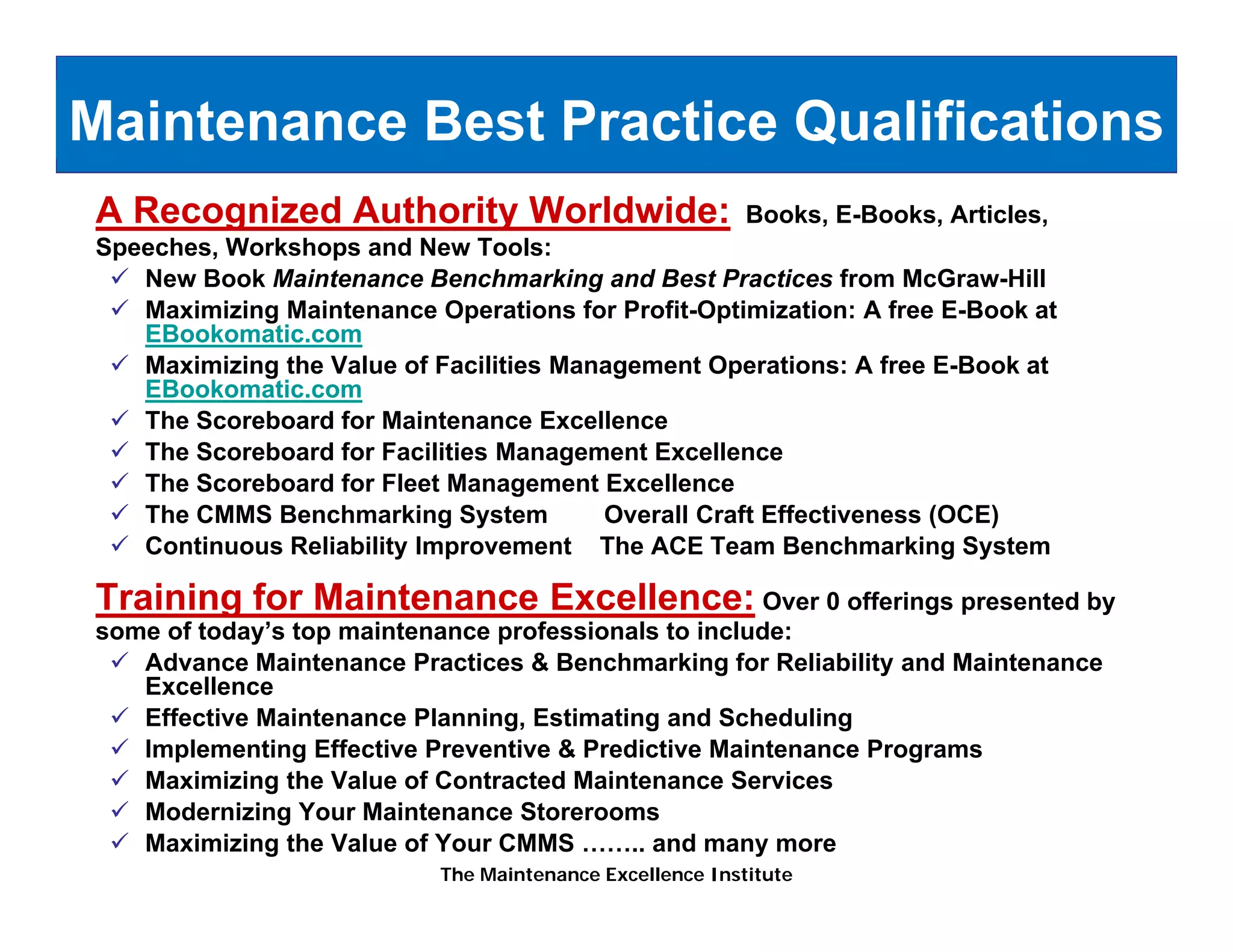 Maintenance Best Practice Qualifications
A Recognized Authority Worldwide:                         Books, E-Books, Articles,
Speeches, Workshops and New Tools:
   New Book Maintenance Benchmarking and Best Practices from McGraw-Hill
   Maximizing Maintenance Operations for Profit-Optimization: A free E-Book at
   EBookomatic.com
   Maximizing the Value of Facilities Management Operations: A free E-Book at
   EBookomatic.com
   The Scoreboard for Maintenance E cellence
                                     Excellence
   The Scoreboard for Facilities Management Excellence
   The Scoreboard for Fleet Management Excellence
   The CMMS Benchmarking System           Overall Craft Effectiveness (OCE)
   Continuous Reliability Improvement The ACE Team Benchmarking System

Training for Maintenance Excellence: Over 0 offerings presented by
some of today’s top maintenance professionals to include:
   Advance M i t
   Ad        Maintenance P ti
                          Practices & B
                                      Benchmarking f R li bilit and Maintenance
                                          h    ki for Reliability d M i t
   Excellence
   Effective Maintenance Planning, Estimating and Scheduling
   Implementing Effective Preventive & Predictive Maintenance Programs
   Maximizing
   Ma imi ing the Val e of Contracted Maintenance Ser ices
                   Value                            Services
   Modernizing Your Maintenance Storerooms
   Maximizing the Value of Your CMMS …….. and many more
                           The Maintenance Excellence Institute
 