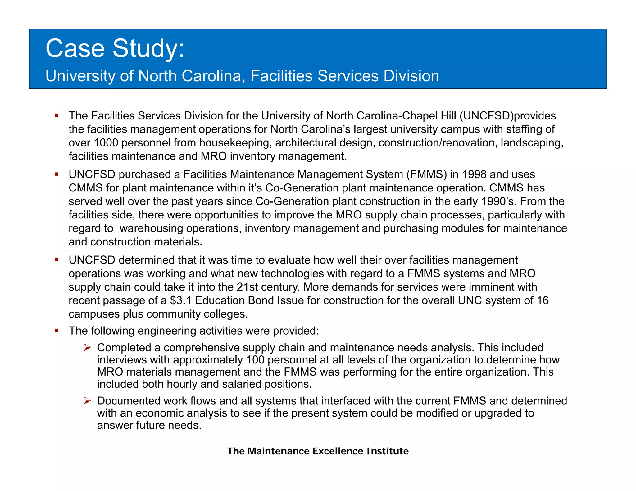 Case Study:
University of North Carolina, Facilities Services Division

   The Facilities Services Division for the University of North Carolina-Chapel Hill (UNCFSD)provides
   the facilities management operations for North Carolina’s largest university campus with staffing of
   over 1000 personnel from housekeeping, architectural design, construction/renovation, landscaping,
   facilities
   f iliti maintenance and MRO i
                 i t        d        inventory management.
                                           t                t
   UNCFSD purchased a Facilities Maintenance Management System (FMMS) in 1998 and uses
   CMMS for plant maintenance within it’s Co-Generation plant maintenance operation. CMMS has
   served well over the past years since Co-Generation plant construction in the early 1990’s. From the
   facilities side there were opportunities to improve the MRO supply chain processes particularly with
              side,                                                         processes,
   regard to warehousing operations, inventory management and purchasing modules for maintenance
   and construction materials.
   UNCFSD determined that it was time to evaluate how well their over facilities management
   operations was working and what new technologies with regard to a FMMS systems and MRO
   supply chain could take it into the 21st century. More demands for services were imminent with
   recent passage of a $3.1 Education Bond Issue for construction for the overall UNC system of 16
   campuses plus community colleges.
   The following engineering activities were provided:
        Completed a comprehensive supply chain and maintenance needs analysis. This included
        interviews with approximately 100 personnel at all levels of the organization to determine how
        MRO materials management and the FMMS was performing for the entire organization. This
        included both hourly and salaried positions.
        Documented work flows and all systems that interfaced with the current FMMS and determined
        with an economic analysis to see if the present system could be modified or upgraded to
        answer future needs.

                                   The Maintenance Excellence Institute
 