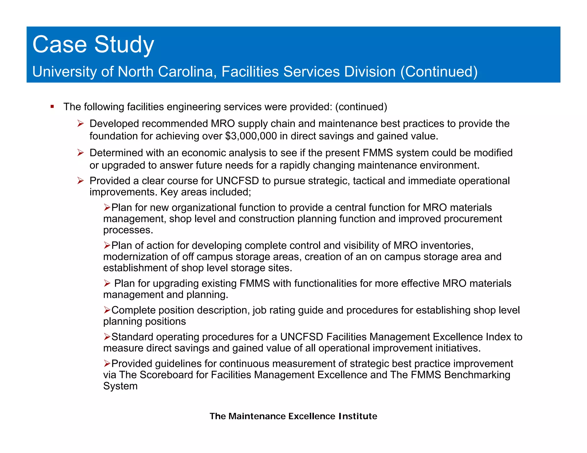 Case Study
University of North Carolina, Facilities Services Division (Continued)

    The following facilities engineering services were provided: (continued)
         Developed recommended MRO supply chain and maintenance best practices to provide the
         foundation for achieving over $3,000,000 in direct savings and gained value.
                                g        ,   ,                   g      g
         Determined with an economic analysis to see if the present FMMS system could be modified
         or upgraded to answer future needs for a rapidly changing maintenance environment.
         Provided a clear course for UNCFSD to pursue strategic, tactical and immediate operational
         improvements. Key areas included;
              Plan for new organizational function to provide a central function for MRO materials
            management, shop level and construction planning function and improved procurement
            processes.
             Plan of action for developing complete control and visibility of MRO inventories,
            modernization of off campus storage areas, creation of an on campus storage area and
                                                 areas
            establishment of shop level storage sites.
             Plan for upgrading existing FMMS with functionalities for more effective MRO materials
            management and planning.
              Complete position description job rating guide and procedures for establishing shop level
                                description,
            planning positions
             Standard operating procedures for a UNCFSD Facilities Management Excellence Index to
            measure direct savings and gained value of all operational improvement initiatives.
              Provided guidelines for continuous measurement of strategic best practice improvement
                       g                                              g
            via The Scoreboard for Facilities Management Excellence and The FMMS Benchmarking
            System

                                    The Maintenance Excellence Institute
 