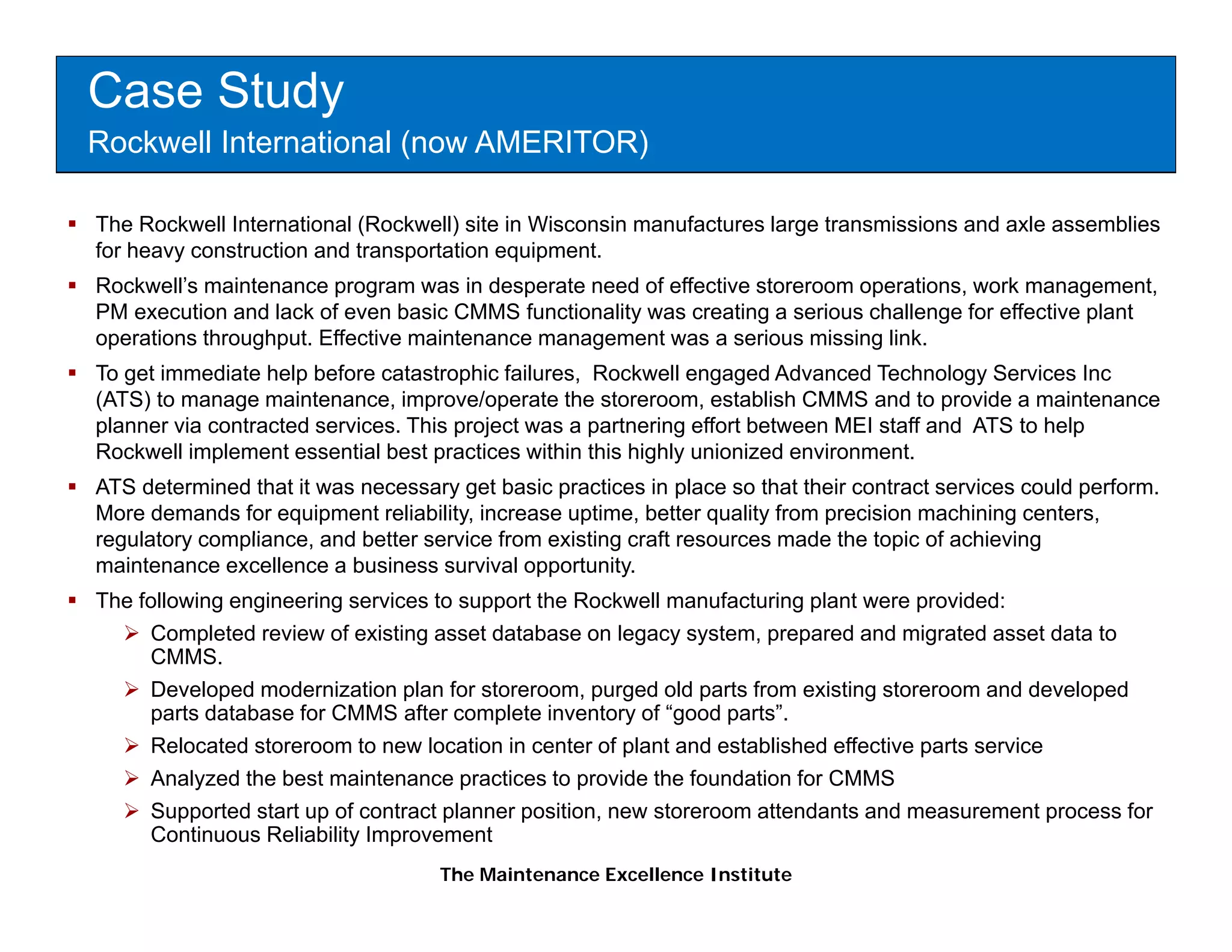 Case Study
Rockwell International (now AMERITOR)

The Rockwell International (Rockwell) site in Wisconsin manufactures large transmissions and axle assemblies
for heavy construction and transportation equipment.
Rockwell’s maintenance program was in desperate need of effective storeroom operations, work management,
                        p g                p                                  p        ,             g      ,
PM execution and lack of even basic CMMS functionality was creating a serious challenge for effective plant
operations throughput. Effective maintenance management was a serious missing link.
To get immediate help before catastrophic failures, Rockwell engaged Advanced Technology Services Inc
(ATS) to manage maintenance, improve/operate the storeroom, establish CMMS and to provide a maintenance
planner via contracted services. This project was a partnering effort between MEI staff and ATS to help
Rockwell implement essential best practices within this highly unionized environment.
ATS determined that it was necessary get basic practices in place so that their contract services could perform.
More demands for equipment reliability, increase uptime, better quality from precision machining centers,
regulatory compliance, and better service from existing craft resources made the topic of achieving
           compliance
maintenance excellence a business survival opportunity.
The following engineering services to support the Rockwell manufacturing plant were provided:
     Completed review of existing asset database on legacy system, prepared and migrated asset data to
     CMMS.
     CMMS
     Developed modernization plan for storeroom, purged old parts from existing storeroom and developed
     parts database for CMMS after complete inventory of “good parts”.
     Relocated storeroom to new location in center of plant and established effective parts service
     Analyzed the best maintenance practices to provide the foundation for CMMS
     Supported start up of contract planner position, new storeroom attendants and measurement process for
     Continuous Reliability Improvement
                                    The Maintenance Excellence Institute
 