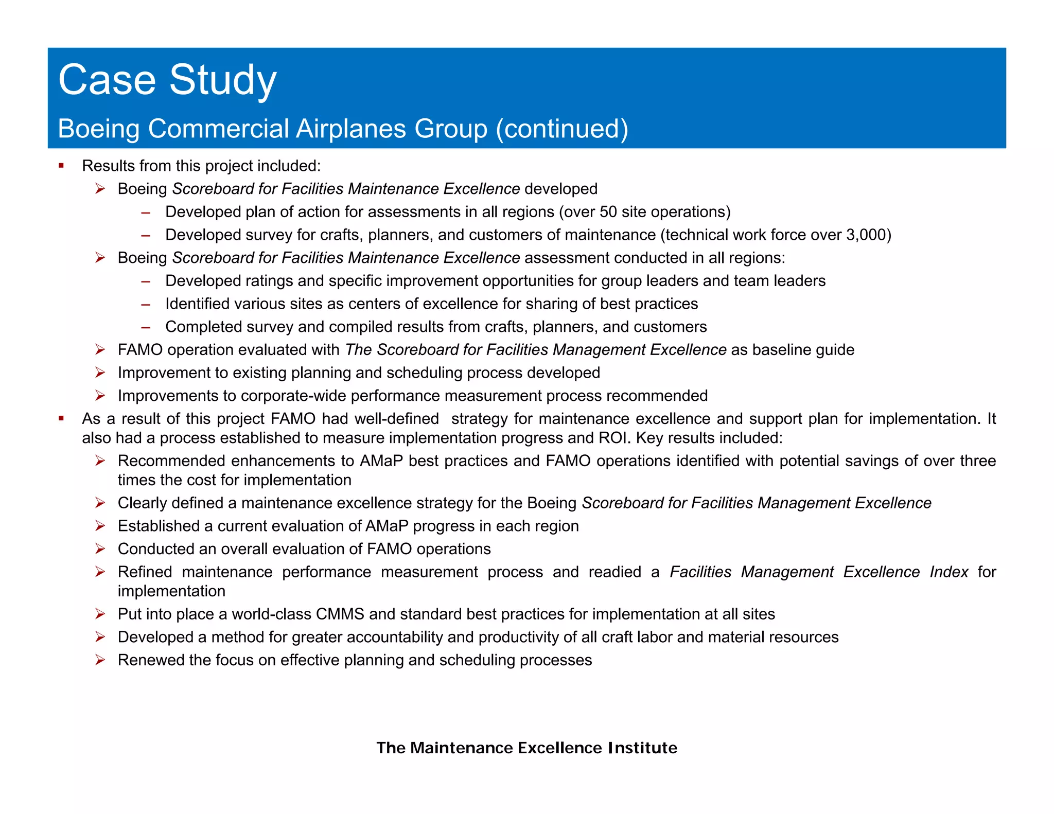 Case Study
Boeing Commercial Airplanes Group (continued)
 Results from this project included:
      Boeing Scoreboard for Facilities Maintenance Excellence developed
         – Developed plan of action for assessments in all regions (over 50 site operations)
         – Developed survey for crafts, planners, and customers of maintenance (technical work force over 3,000)
      Boeing Scoreboard f F iliti M i t
      B i S         b d for Facilities Maintenance EExcellence assessment conducted i all regions:
                                                          ll                 t     d t d in ll    i
         – Developed ratings and specific improvement opportunities for group leaders and team leaders
         – Identified various sites as centers of excellence for sharing of best practices
         – Completed survey and compiled results from crafts, planners, and customers
      FAMO operation evaluated with The Scoreboard for Facilities Management Excellence as baseline guide
               p                                                          g                                g
      Improvement to existing planning and scheduling process developed
      Improvements to corporate-wide performance measurement process recommended
 As a result of this project FAMO had well-defined strategy for maintenance excellence and support plan for implementation. It
 also had a process established to measure implementation progress and ROI. Key results included:
      Recommended enhancements to AMaP best practices and FAMO operations identified with potential savings of over three
      times the cost for implementation
      Clearly defined a maintenance excellence strategy for the Boeing Scoreboard for Facilities Management Excellence
      Established a current evaluation of AMaP progress in each region
      Conducted an overall evaluation of FAMO operations
      Refined maintenance performance measurement process and readied a Facilities Management Excellence Index for
      implementation
      Put into place a world-class CMMS and standard best practices for implementation at all sites
      Developed a method for greater accountability and productivity of all craft labor and material resources
      Renewed the focus on effective planning and scheduling processes




                                         The Maintenance Excellence Institute
 