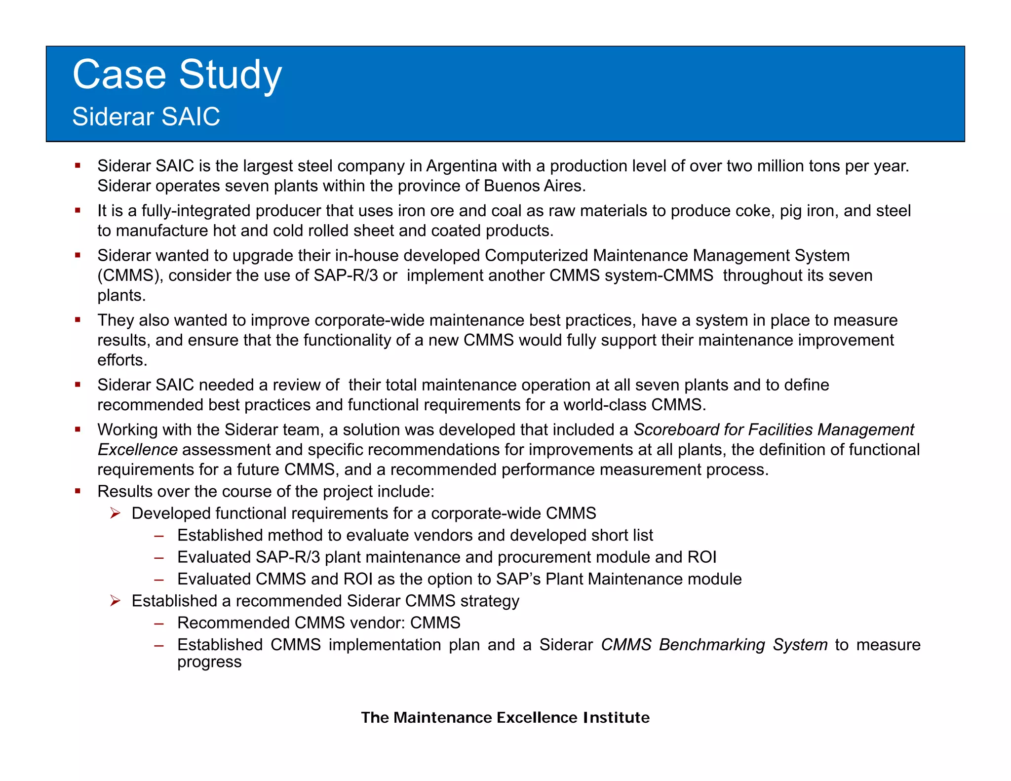 Case Study
Siderar SAIC
  Siderar SAIC is the largest steel company in Argentina with a production level of over two million tons per year.
  Siderar operates seven plants within the province of Buenos Aires.
  It is a fully-integrated producer that uses iron ore and coal as raw materials to produce coke, pig iron, and steel
  to manufacture hot and cold rolled sheet and coated products.
  Siderar wanted to upgrade their in-house developed Computerized Maintenance Management System
  (CMMS), consider the use of SAP-R/3 or implement another CMMS system-CMMS throughout its seven
  plants.
  They also wanted to improve corporate-wide maintenance best practices, have a system in place to measure
  results,
  results and ensure that the functionality of a new CMMS would fully support their maintenance improvement
  efforts.
  Siderar SAIC needed a review of their total maintenance operation at all seven plants and to define
  recommended best practices and functional requirements for a world-class CMMS.
  Working with the Siderar team, a solution was developed that included a Scoreboard for Facilities Management
  Excellence assessment and specific recommendations for improvements at all plants, the definition of functional
  requirements for a future CMMS, and a recommended performance measurement process.
  Results over the course of the project include:
        Developed functional requirements for a corporate-wide CMMS
            – Established method to evaluate vendors and developed short list
            – Evaluated SAP-R/3 plant maintenance and procurement module and ROI
            – Evaluated CMMS and ROI as the option to SAP’s Plant Maintenance module
        Established a recommended Siderar CMMS strategy
            – Recommended CMMS vendor: CMMS
            – Established CMMS implementation plan and a Siderar CMMS Benchmarking System to measure
                progress


                                      The Maintenance Excellence Institute
 
