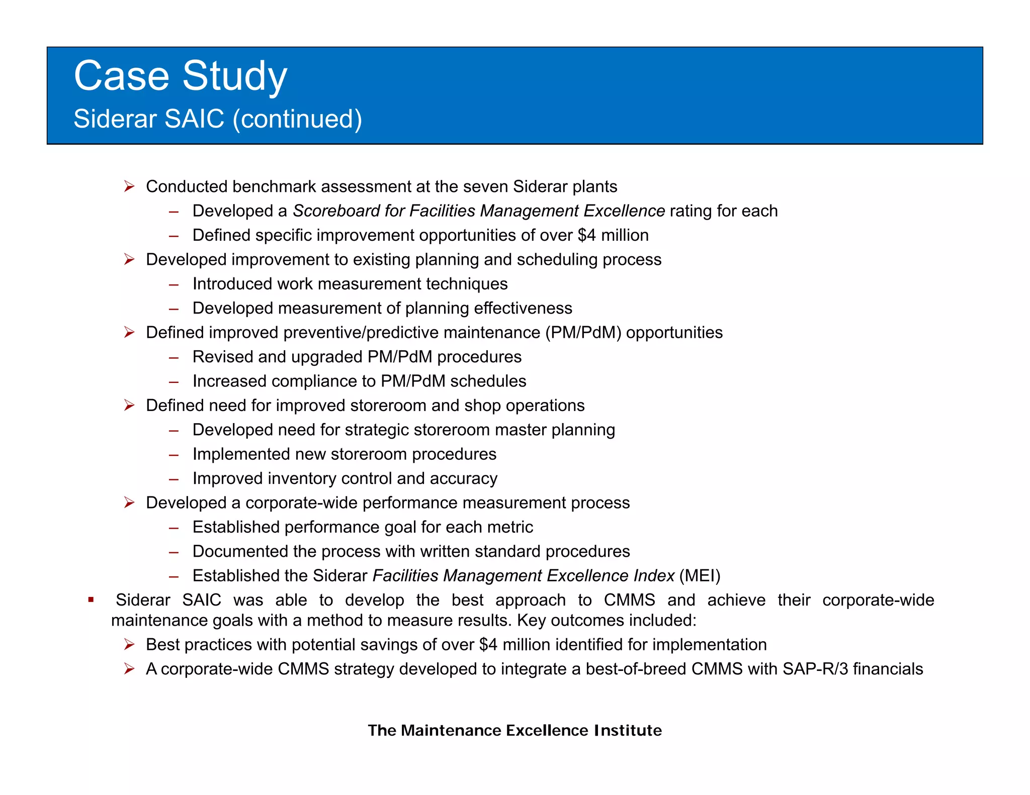 Case Study
Siderar SAIC (continued)

       Conducted benchmark assessment at the seven Siderar plants
          – Developed a Scoreboard for Facilities Management Excellence rating for each
          – Defined specific improvement opportunities of over $4 million
       Developed improvement to existing planning and scheduling process
          – Introduced work measurement techniques
          – Developed measurement of planning effectiveness
       Defined improved preventive/predictive maintenance (PM/PdM) opportunities
          – Revised and upgraded PM/PdM procedures
          – Increased compliance to PM/PdM schedules
       Defined need for improved storeroom and shop operations
          – Developed need for strategic storeroom master planning
          – Implemented new storeroom procedures
          – Improved inventory control and accuracy
       Developed a corporate-wide performance measurement process
          – Established performance goal for each metric
          – DDocumented th process with written standard procedures
                       t d the            ith itt    t d d          d
          – Established the Siderar Facilities Management Excellence Index (MEI)
   Siderar SAIC was able to develop the best approach to CMMS and achieve their corporate-wide
   maintenance goals with a method to measure results. Key outcomes included:
       Best practices with potential savings of over $4 million identified for implementation
       A corporate-wide CMMS strategy developed to integrate a best-of-breed CMMS with SAP-R/3 financials


                                  The Maintenance Excellence Institute
 
